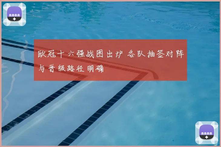 欧冠十六强战图出炉 各队抽签对阵与晋级路径明确