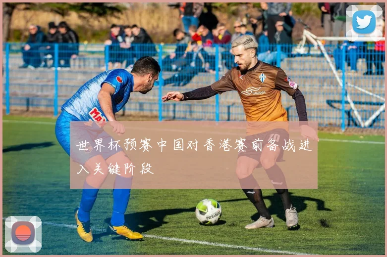 世界杯预赛中国对香港赛前备战进入关键阶段