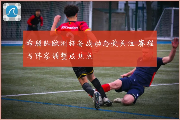 希腊队欧洲杯备战动态受关注 赛程与阵容调整成焦点