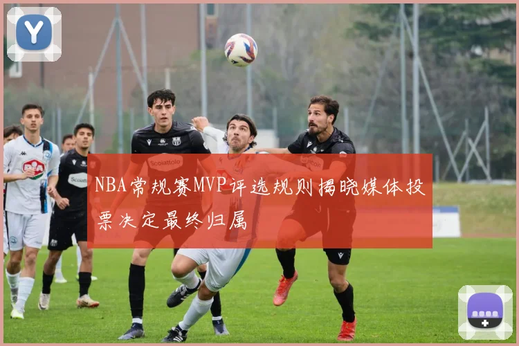 NBA常规赛MVP评选规则揭晓媒体投票决定最终归属