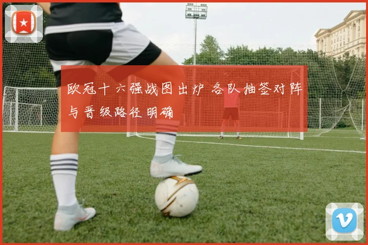 欧冠十六强战图出炉 各队抽签对阵与晋级路径明确