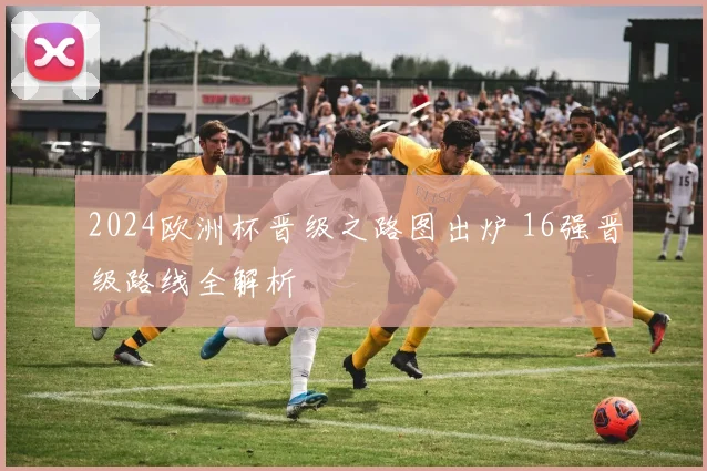 2024欧洲杯晋级之路图出炉 16强晋级路线全解析