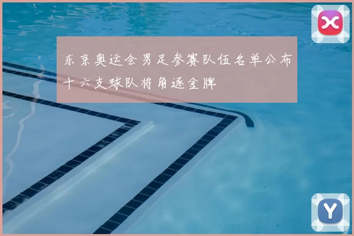 东京奥运会男足参赛队伍名单公布十六支球队将角逐金牌