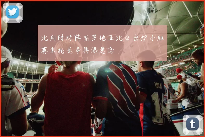 比利时对阵克罗地亚比分出炉小组赛末轮竞争再添悬念