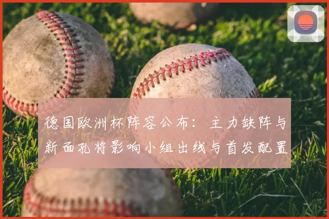 德国欧洲杯阵容公布:主力缺阵与新面孔将影响小组出线与首发配置