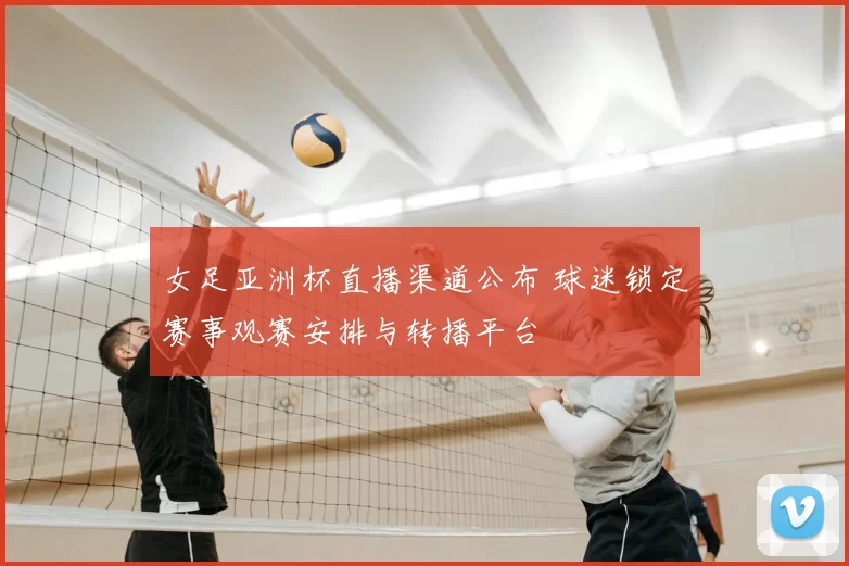 女足亚洲杯直播渠道公布 球迷锁定赛事观赛安排与转播平台