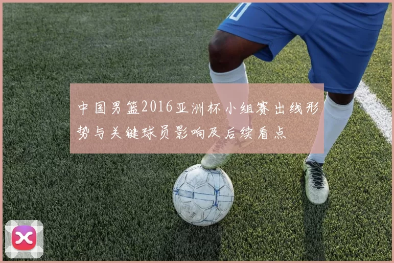 中国男篮2016亚洲杯小组赛出线形势与关键球员影响及后续看点