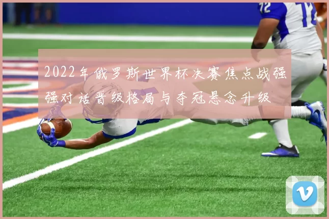 2022年俄罗斯世界杯决赛焦点战强强对话晋级格局与夺冠悬念升级