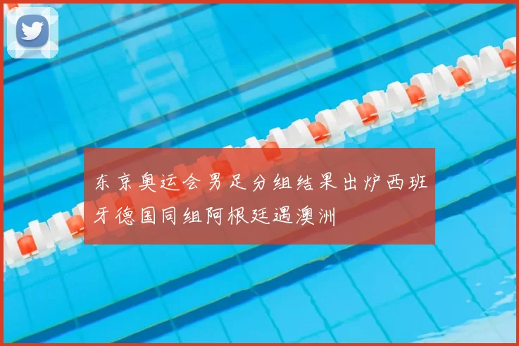 东京奥运会男足分组结果出炉西班牙德国同组阿根廷遇澳洲