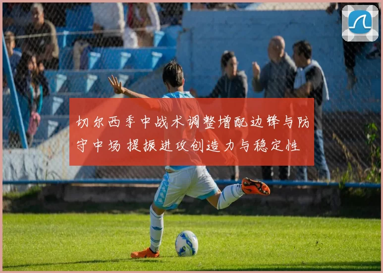 切尔西季中战术调整增配边锋与防守中场 提振进攻创造力与稳定性