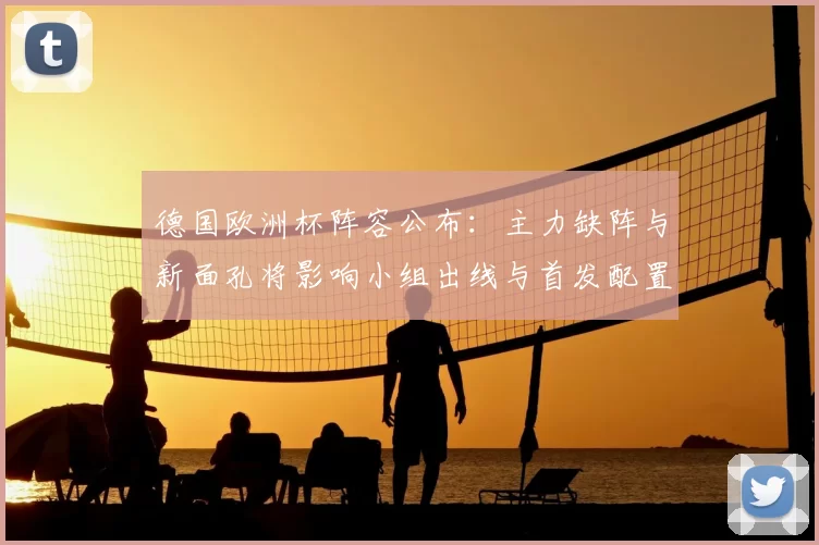 德国欧洲杯阵容公布:主力缺阵与新面孔将影响小组出线与首发配置