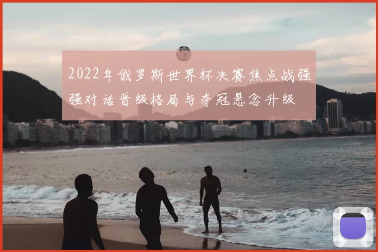 2022年俄罗斯世界杯决赛焦点战强强对话晋级格局与夺冠悬念升级