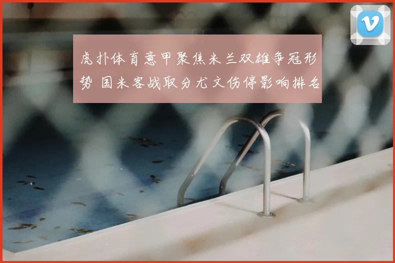 虎扑体育意甲聚焦米兰双雄争冠形势 国米客战取分尤文伤停影响排名