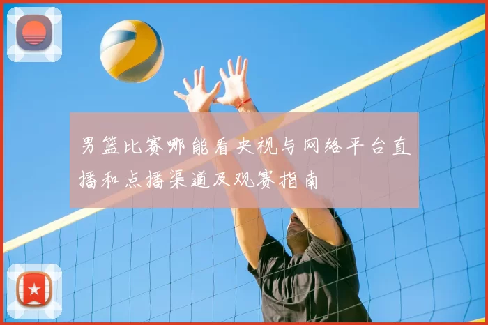 男篮比赛哪能看央视与网络平台直播和点播渠道及观赛指南