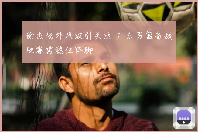 徐杰场外风波引关注 广东男篮备战联赛需稳住阵脚