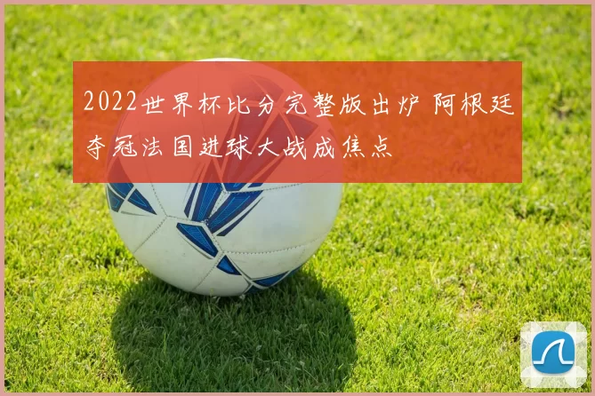 2022世界杯比分完整版出炉 阿根廷夺冠法国进球大战成焦点