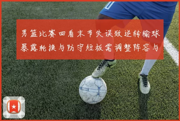 男篮比赛回看末节失误致逆转输球暴露轮换与防守短板需调整阵容与战术