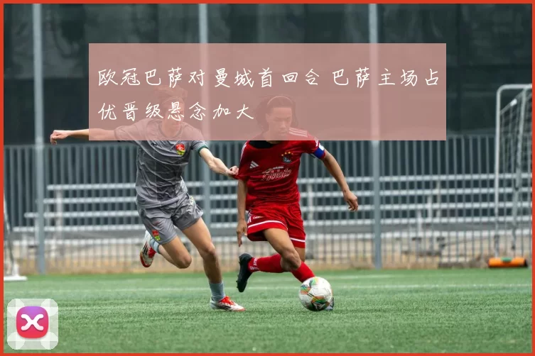 欧冠巴萨对曼城首回合 巴萨主场占优晋级悬念加大