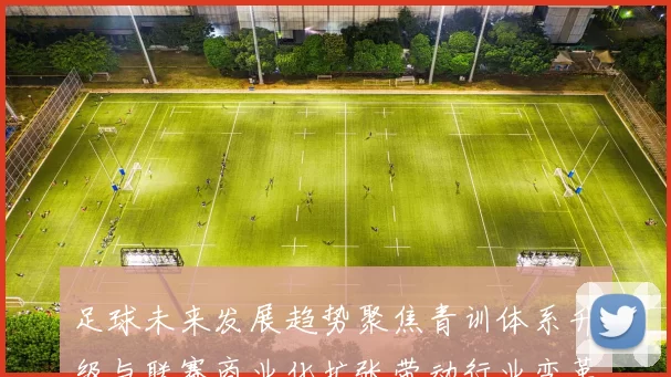 足球未来发展趋势聚焦青训体系升级与联赛商业化扩张带动行业变革