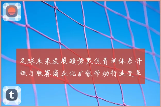 足球未来发展趋势聚焦青训体系升级与联赛商业化扩张带动行业变革