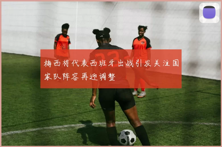 梅西将代表西班牙出战引发关注国家队阵容再迎调整