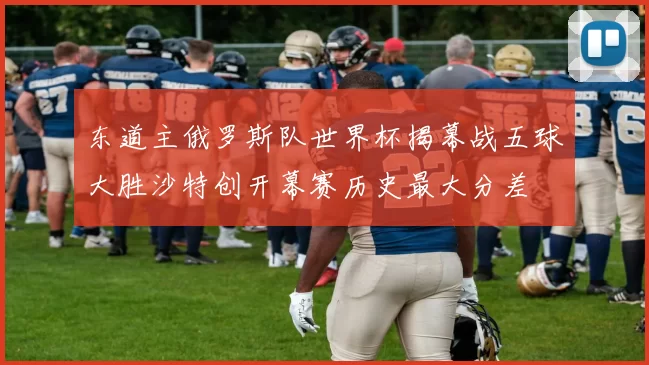 东道主俄罗斯队世界杯揭幕战五球大胜沙特创开幕赛历史最大分差