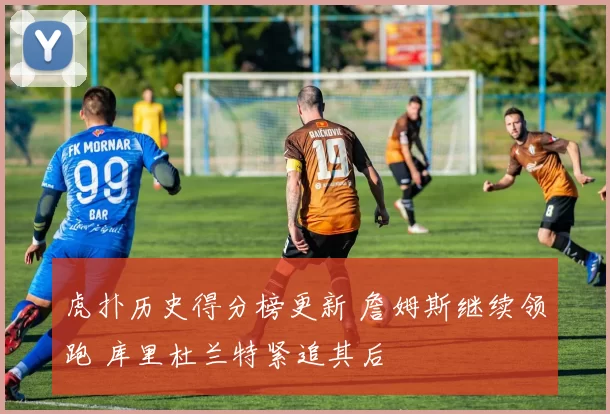 虎扑历史得分榜更新 詹姆斯继续领跑 库里杜兰特紧追其后