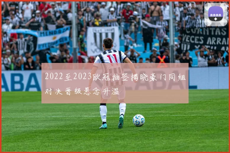 2022至2023欧冠抽签揭晓豪门同组对决晋级悬念升温