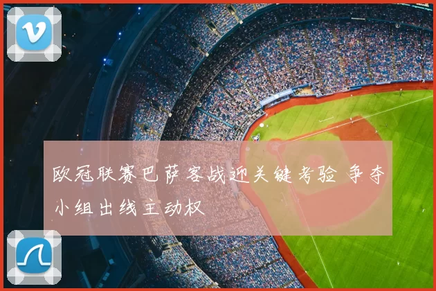 欧冠联赛巴萨客战迎关键考验 争夺小组出线主动权