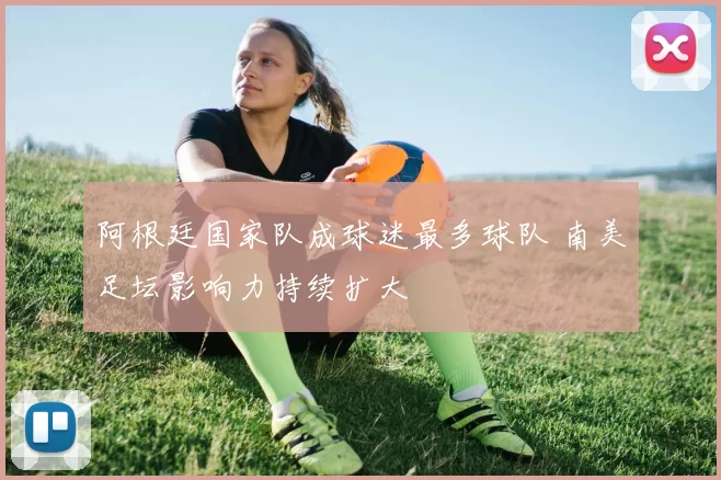 阿根廷国家队成球迷最多球队 南美足坛影响力持续扩大