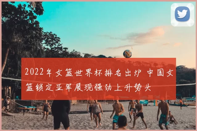 2022年女篮世界杯排名出炉 中国女篮锁定亚军展现强劲上升势头