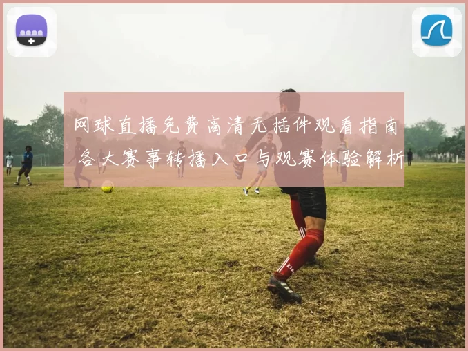 网球直播免费高清无插件观看指南 各大赛事转播入口与观赛体验解析