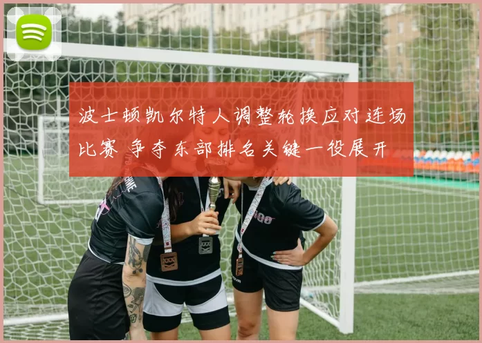 波士顿凯尔特人调整轮换应对连场比赛 争夺东部排名关键一役展开