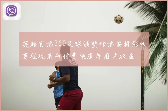 英超直播360足球调整转播安排影响赛程观看和付费渠道与用户权益