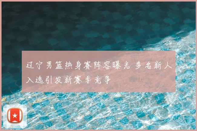 辽宁男篮热身赛阵容曝光 多名新人入选引发新赛季竞争