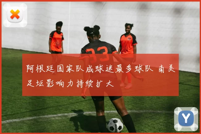 阿根廷国家队成球迷最多球队 南美足坛影响力持续扩大