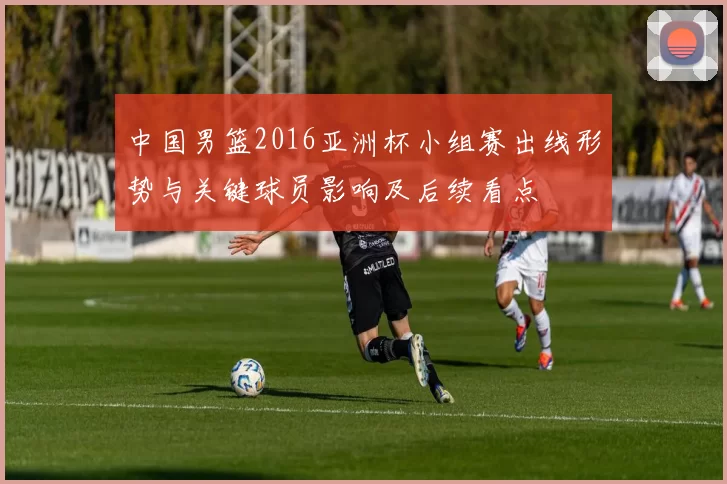 中国男篮2016亚洲杯小组赛出线形势与关键球员影响及后续看点