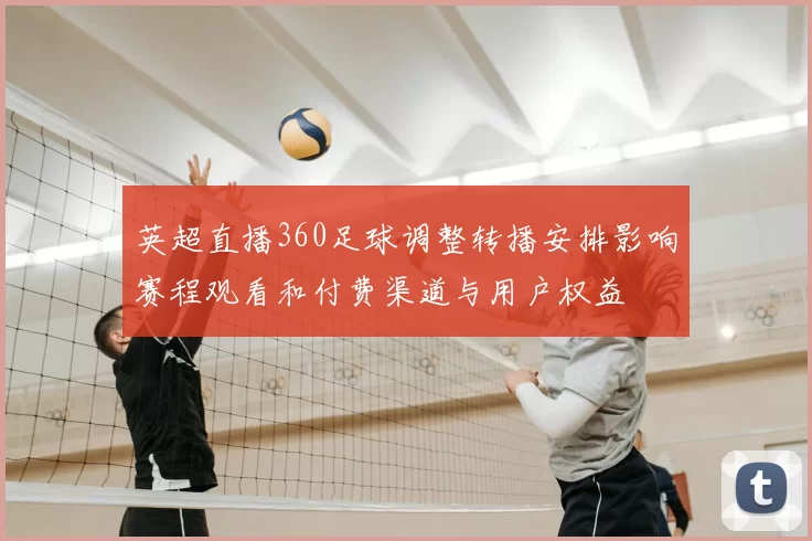 英超直播360足球调整转播安排影响赛程观看和付费渠道与用户权益