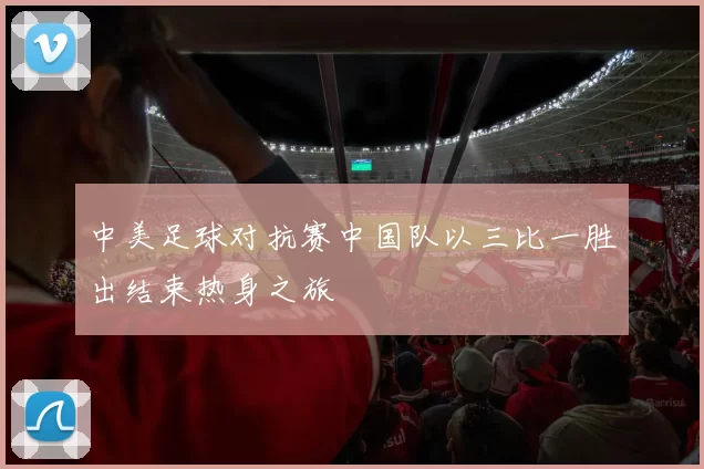 中美足球对抗赛中国队以三比一胜出结束热身之旅