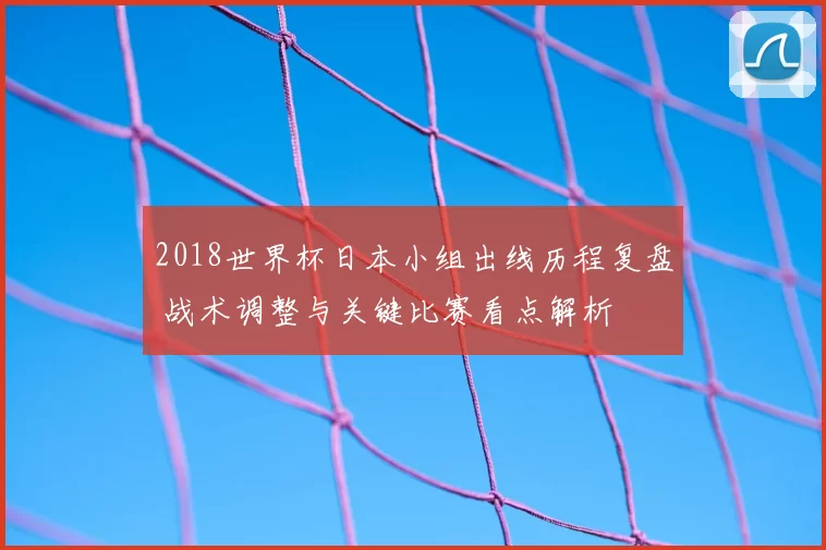 2018世界杯日本小组出线历程复盘 战术调整与关键比赛看点解析