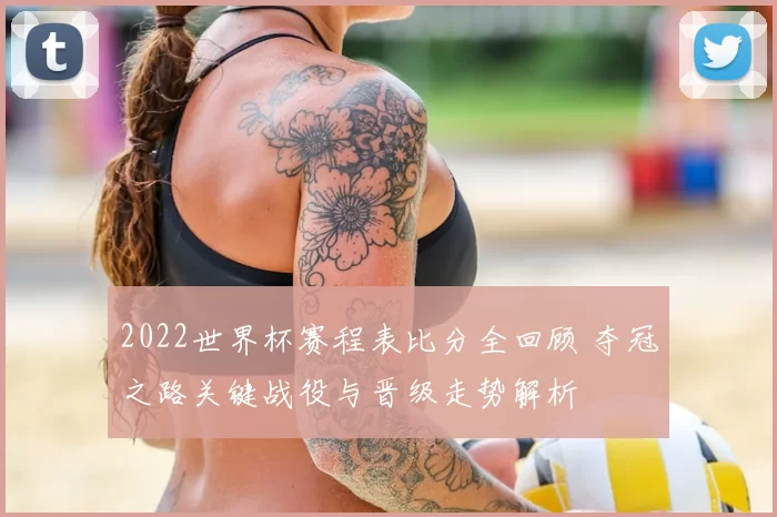 2022世界杯赛程表比分全回顾 夺冠之路关键战役与晋级走势解析