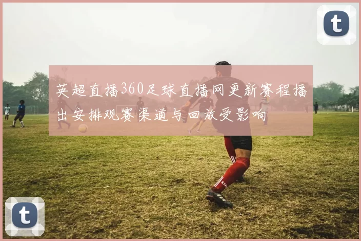 英超直播360足球直播网更新赛程播出安排观赛渠道与回放受影响
