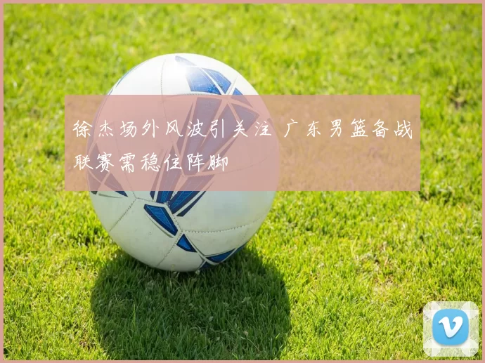 徐杰场外风波引关注 广东男篮备战联赛需稳住阵脚