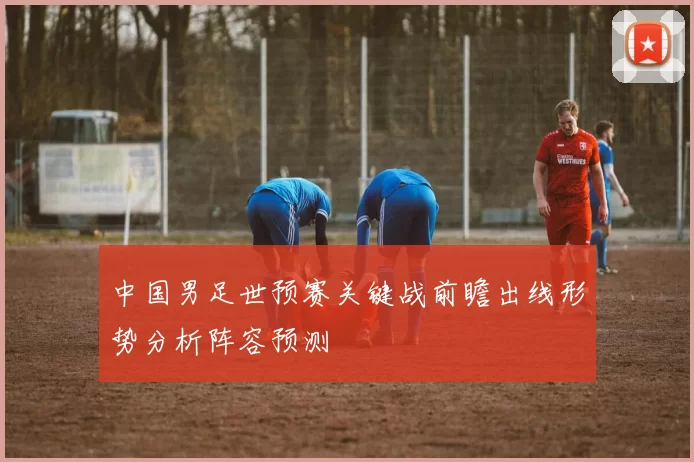 中国男足世预赛关键战前瞻出线形势分析阵容预测